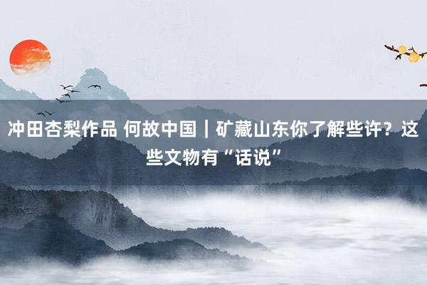 冲田杏梨作品 何故中国｜矿藏山东你了解些许？这些文物有“话说”