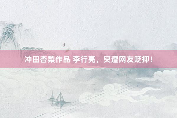 冲田杏梨作品 李行亮，突遭网友贬抑！