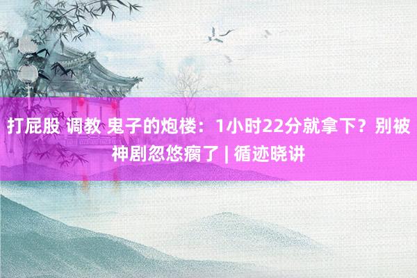 打屁股 调教 鬼子的炮楼：1小时22分就拿下？别被神剧忽悠瘸了 | 循迹晓讲