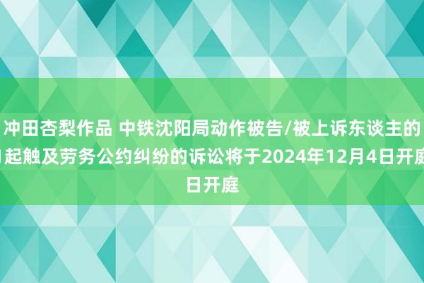 冲田杏梨作品 中铁沈阳局动作被告/被上诉东谈主的1起触及劳务公约纠纷的诉讼将于2024年12月4日开庭