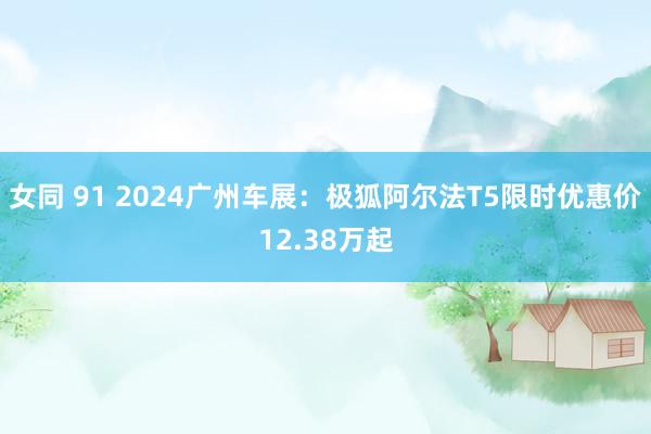 女同 91 2024广州车展：极狐阿尔法T5限时优惠价12.38万起