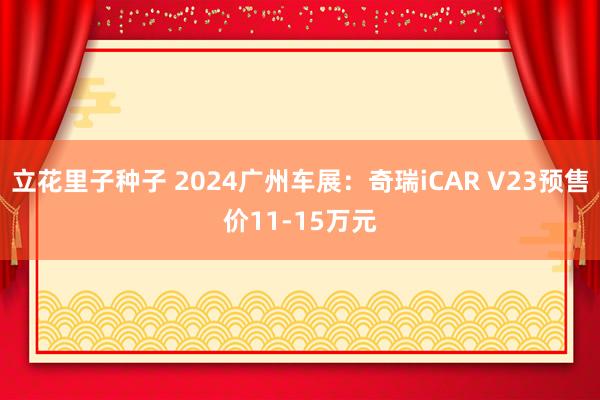 立花里子种子 2024广州车展：奇瑞iCAR V23预售价11-15万元