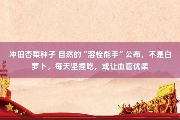 冲田杏梨种子 自然的“溶栓能手”公布，不是白萝卜，每天坚捏吃，或让血管优柔