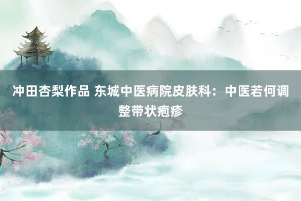 冲田杏梨作品 东城中医病院皮肤科：中医若何调整带状疱疹