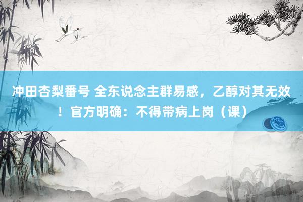 冲田杏梨番号 全东说念主群易感，乙醇对其无效！官方明确：不得带病上岗（课）