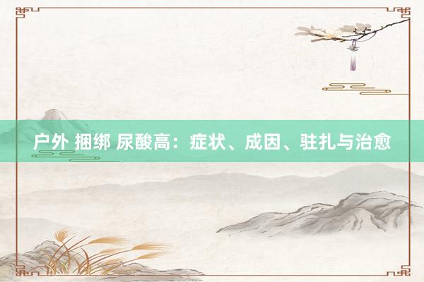 户外 捆绑 尿酸高：症状、成因、驻扎与治愈