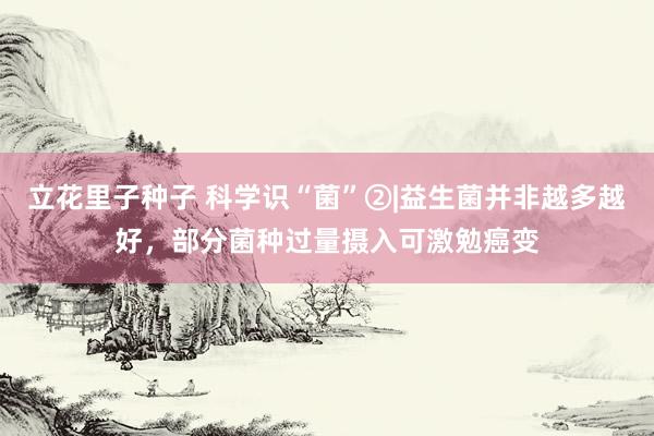 立花里子种子 科学识“菌”②|益生菌并非越多越好，部分菌种过量摄入可激勉癌变