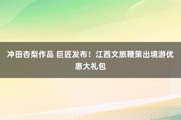 冲田杏梨作品 巨匠发布！江西文旅鞭策出境游优惠大礼包
