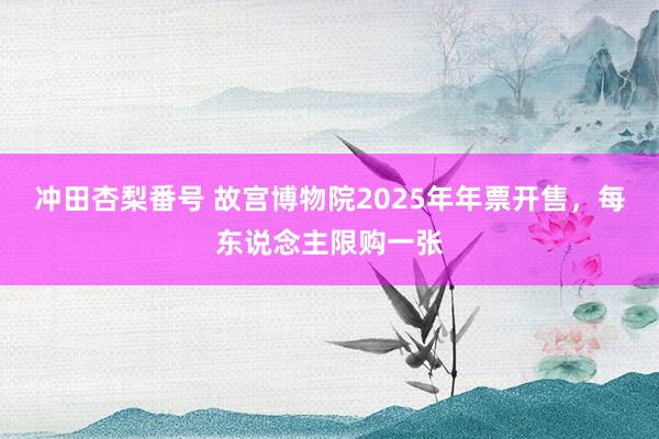 冲田杏梨番号 故宫博物院2025年年票开售，每东说念主限购一张