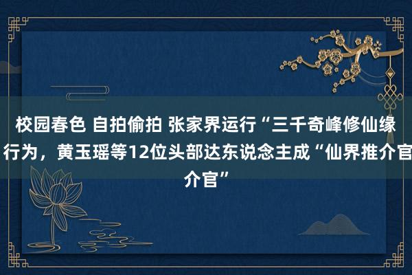 校园春色 自拍偷拍 张家界运行“三千奇峰修仙缘”行为，黄玉瑶等12位头部达东说念主成“仙界推介官”