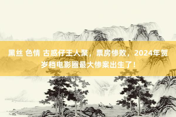 黑丝 色情 古惑仔王人聚，票房惨败，2024年贺岁档电影圈最大惨案出生了！