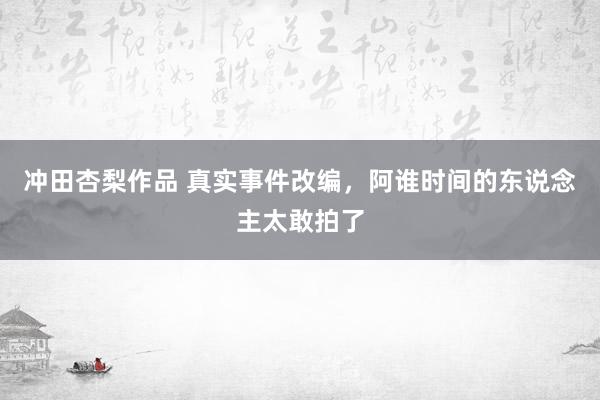 冲田杏梨作品 真实事件改编，阿谁时间的东说念主太敢拍了