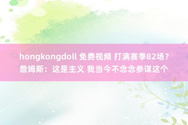 hongkongdoll 免费视频 打满赛季82场？詹姆斯：这是主义 我当今不念念参谋这个