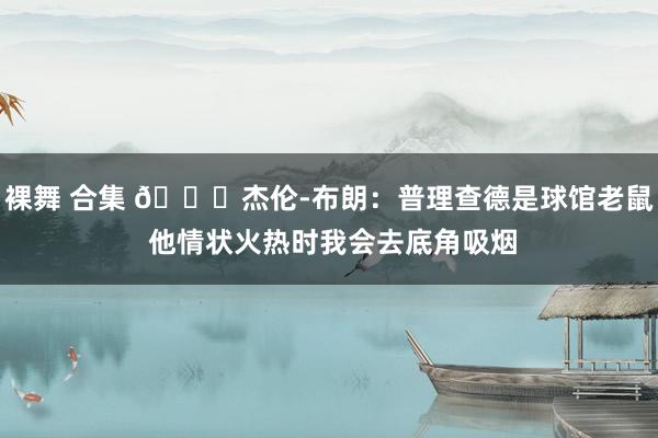 裸舞 合集 😂杰伦-布朗：普理查德是球馆老鼠 他情状火热时我会去底角吸烟