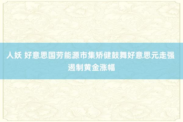 人妖 好意思国劳能源市集矫健鼓舞好意思元走强 遏制黄金涨幅