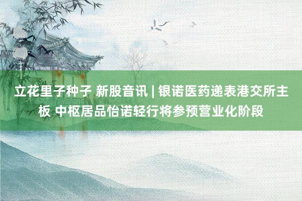 立花里子种子 新股音讯 | 银诺医药递表港交所主板 中枢居品怡诺轻行将参预营业化阶段