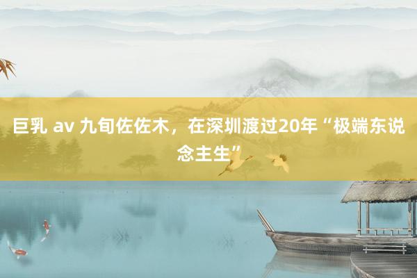 巨乳 av 九旬佐佐木，在深圳渡过20年“极端东说念主生”
