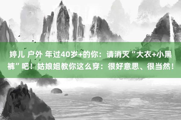 婷儿 户外 年过40岁+的你：请消灭“大衣+小黑裤”吧！姑娘姐教你这么穿：很好意思、很当然！
