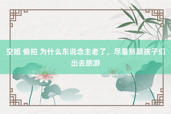 空姐 偷拍 为什么东说念主老了，尽量别跟孩子们出去旅游