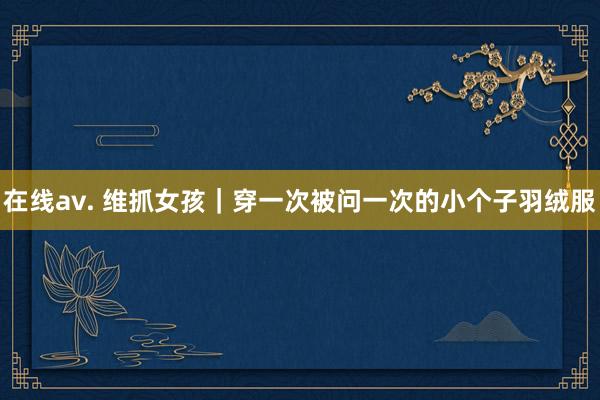 在线av. 维抓女孩｜穿一次被问一次的小个子羽绒服