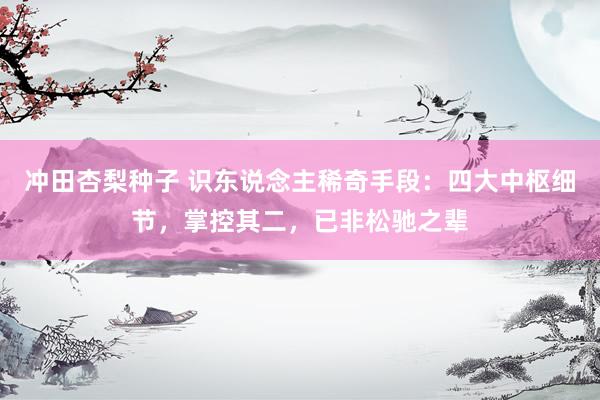 冲田杏梨种子 识东说念主稀奇手段：四大中枢细节，掌控其二，已非松驰之辈