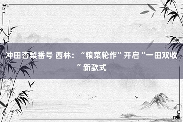 冲田杏梨番号 西林：“粮菜轮作”开启“一田双收”新款式
