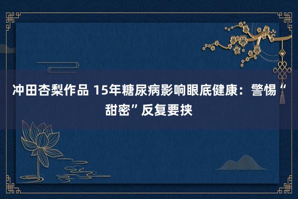 冲田杏梨作品 15年糖尿病影响眼底健康：警惕“甜密”反复要挟