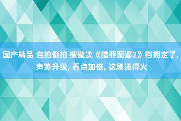 国产精品 自拍偷拍 檀健次《猎罪图鉴2》档期定了， 声势升级， 看点加倍， 这剧还得火