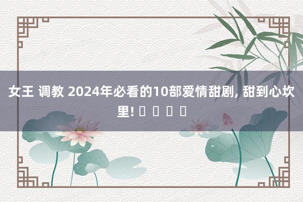 女王 调教 2024年必看的10部爱情甜剧， 甜到心坎里! ❤️❤️