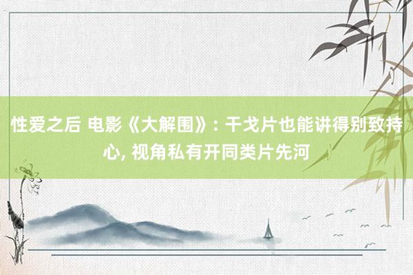 性爱之后 电影《大解围》: 干戈片也能讲得别致持心， 视角私有开同类片先河