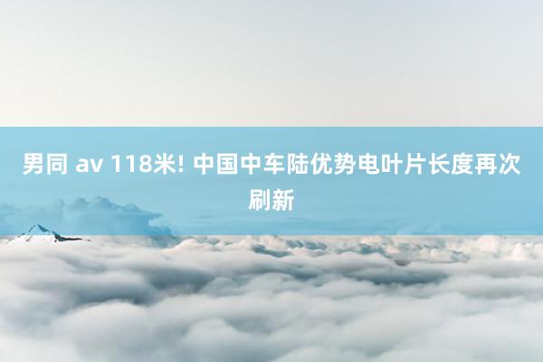 男同 av 118米! 中国中车陆优势电叶片长度再次刷新