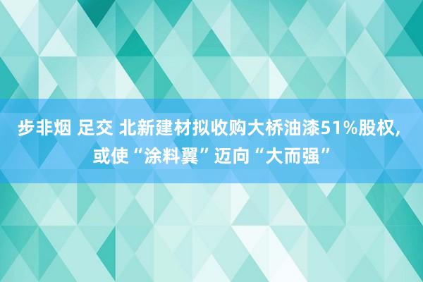 步非烟 足交 北新建材拟收购大桥油漆51%股权， 或使“涂料翼”迈向“大而强”
