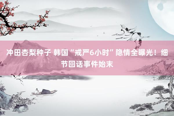 冲田杏梨种子 韩国“戒严6小时”隐情全曝光！细节回话事件始末