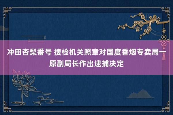 冲田杏梨番号 搜检机关照章对国度香烟专卖局一原副局长作出逮捕决定