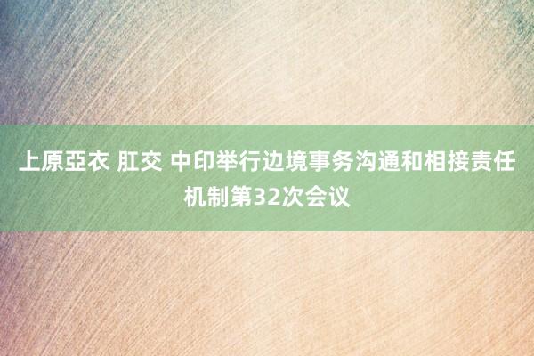 上原亞衣 肛交 中印举行边境事务沟通和相接责任机制第32次会议