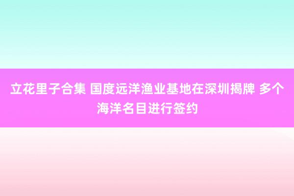 立花里子合集 国度远洋渔业基地在深圳揭牌 多个海洋名目进行签约