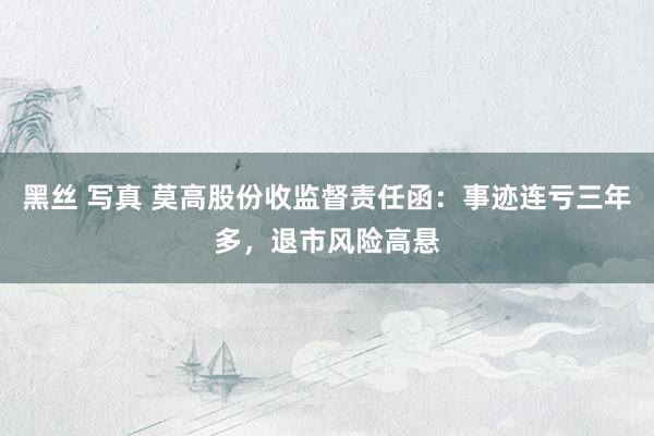 黑丝 写真 莫高股份收监督责任函：事迹连亏三年多，退市风险高悬