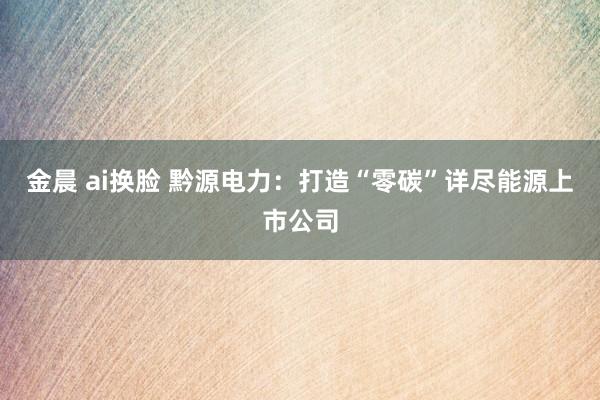 金晨 ai换脸 黔源电力：打造“零碳”详尽能源上市公司