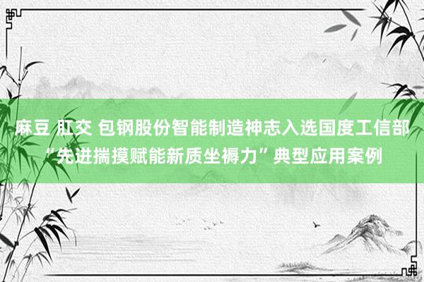 麻豆 肛交 包钢股份智能制造神志入选国度工信部“先进揣摸赋能新质坐褥力”典型应用案例