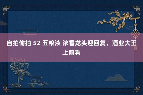 自拍偷拍 52 五粮液 浓香龙头迎回复，酒业大王上前看