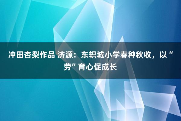 冲田杏梨作品 济源：东轵城小学春种秋收，以“劳”育心促成长