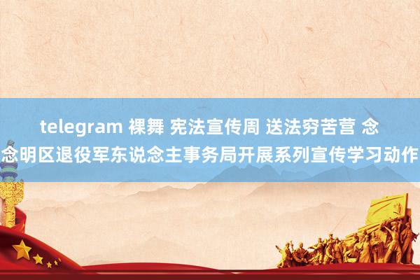 telegram 裸舞 宪法宣传周 送法穷苦营 念念明区退役军东说念主事务局开展系列宣传学习动作