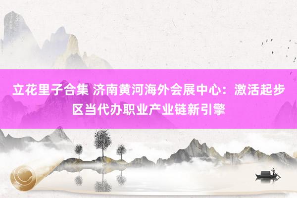 立花里子合集 济南黄河海外会展中心:激活起步区当代办职业产业链新引擎