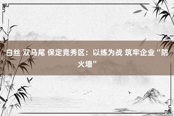 白丝 双马尾 保定竞秀区：以练为战 筑牢企业“防火墙”