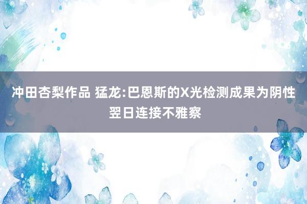 冲田杏梨作品 猛龙:巴恩斯的X光检测成果为阴性 翌日连接不雅察