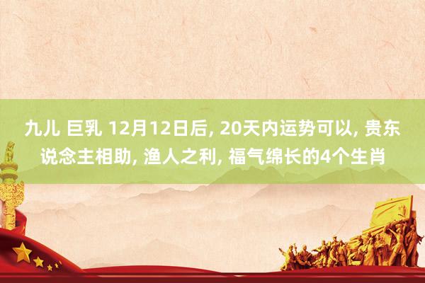 九儿 巨乳 12月12日后， 20天内运势可以， 贵东说念主相助， 渔人之利， 福气绵长的4个生肖