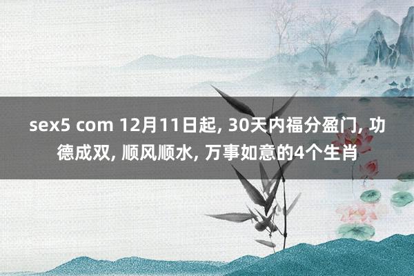 sex5 com 12月11日起， 30天内福分盈门， 功德成双， 顺风顺水， 万事如意的4个生肖