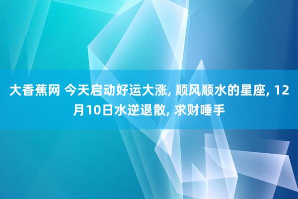 大香蕉网 今天启动好运大涨， 顺风顺水的星座， 12月10日水逆退散， 求财唾手