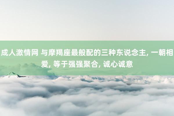 成人激情网 与摩羯座最般配的三种东说念主， 一朝相爱， 等于强强聚合， 诚心诚意