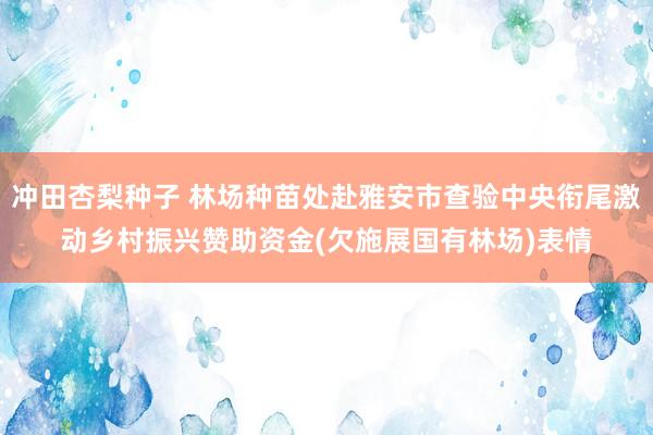 冲田杏梨种子 林场种苗处赴雅安市查验中央衔尾激动乡村振兴赞助资金(欠施展国有林场)表情